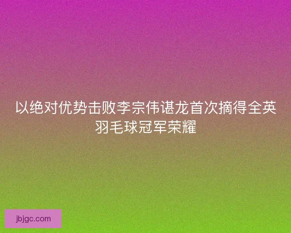 以绝对优势击败李宗伟谌龙首次摘得全英羽毛球冠军荣耀