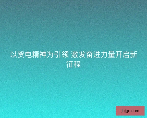 以贺电精神为引领 激发奋进力量开启新征程