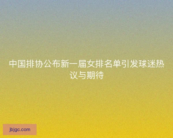中国排协公布新一届女排名单引发球迷热议与期待